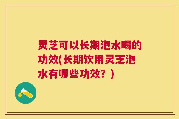 灵芝可以长期泡水喝的功效(长期饮用灵芝泡水有哪些功效？)