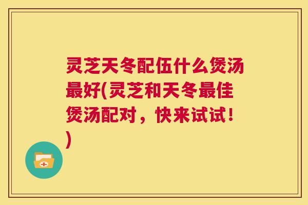 灵芝天冬配伍什么煲汤最好(灵芝和天冬最佳煲汤配对，快来试试！)