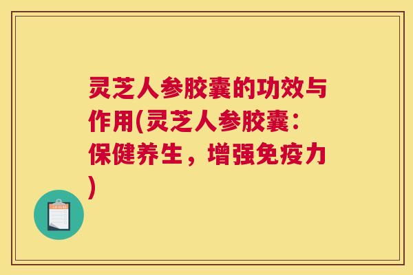 灵芝人参胶囊的功效与作用(灵芝人参胶囊：保健养生，增强免疫力)