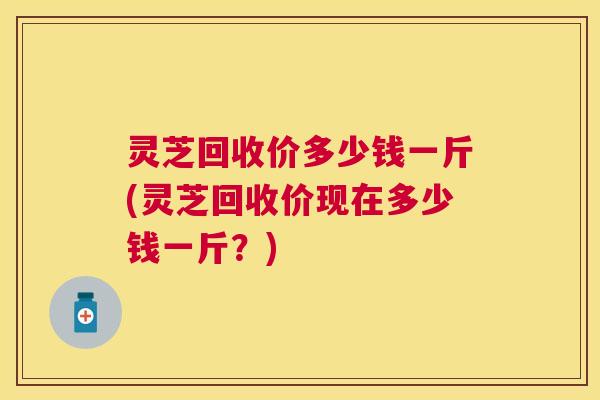 灵芝回收价多少钱一斤(灵芝回收价现在多少钱一斤？)