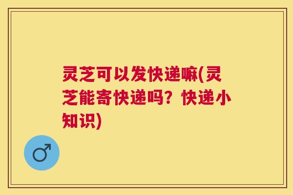 灵芝可以发快递嘛(灵芝能寄快递吗?快递小知识) 灵芝可以发快递嘛(灵芝能寄快递吗?快递小知识)