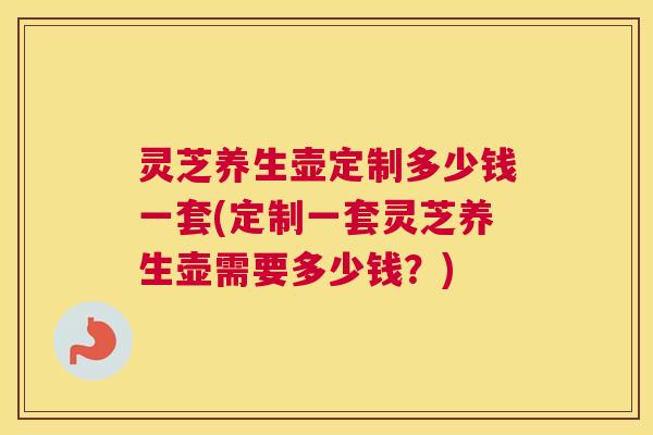 灵芝养生壶定制多少钱一套(定制一套灵芝养生壶需要多少钱？)