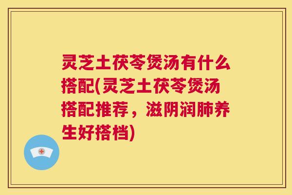 灵芝土茯苓煲汤有什么搭配(灵芝土茯苓煲汤搭配推荐，滋阴润养生好搭档)