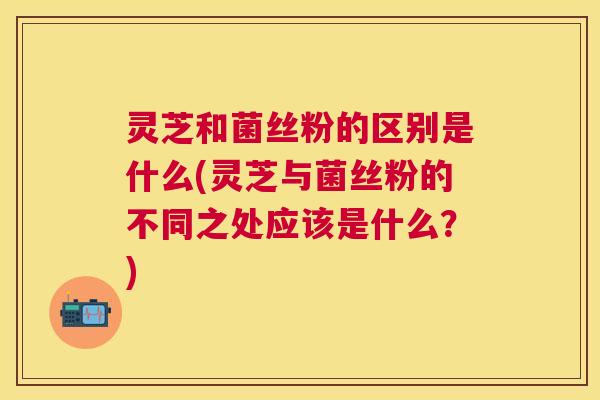 灵芝和菌丝粉的区别是什么(灵芝与菌丝粉的不同之处应该是什么？)