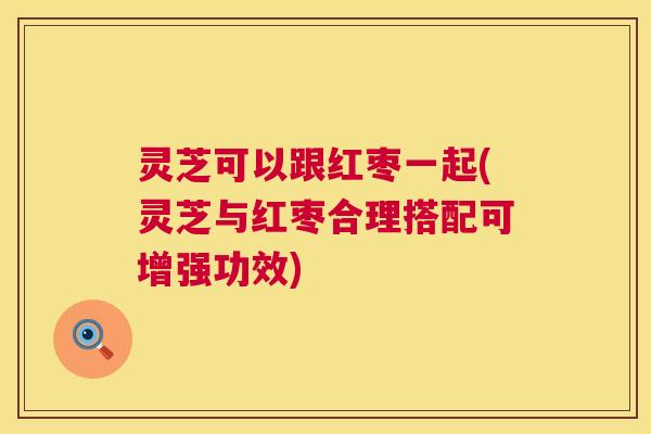 灵芝可以跟红枣一起(灵芝与红枣合理搭配可增强功效)