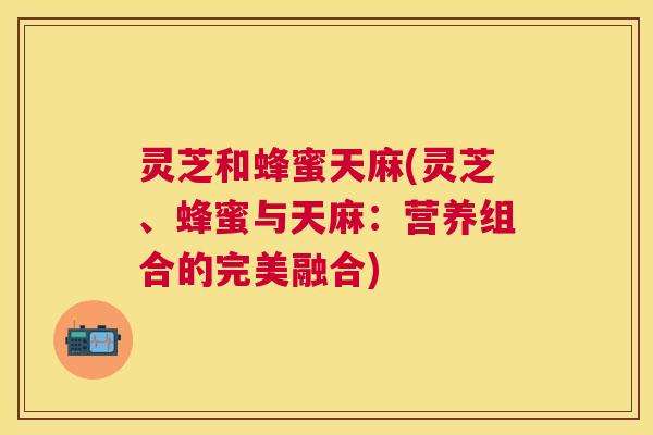 灵芝和蜂蜜天麻(灵芝、蜂蜜与天麻：营养组合的完美融合)