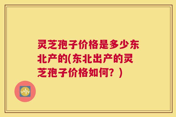 灵芝孢子价格是多少东北产的(东北出产的灵芝孢子价格如何？)