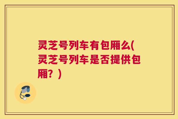 灵芝号列车有包厢么(灵芝号列车是否提供包厢？)