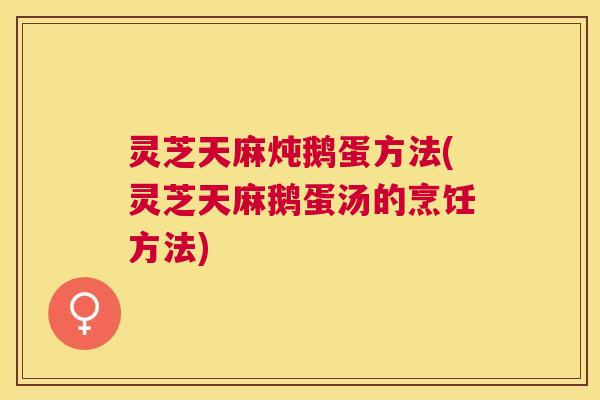 灵芝天麻炖鹅蛋方法(灵芝天麻鹅蛋汤的烹饪方法) 灵芝天麻炖鹅蛋方法(灵芝天麻鹅蛋汤的烹饪方法)