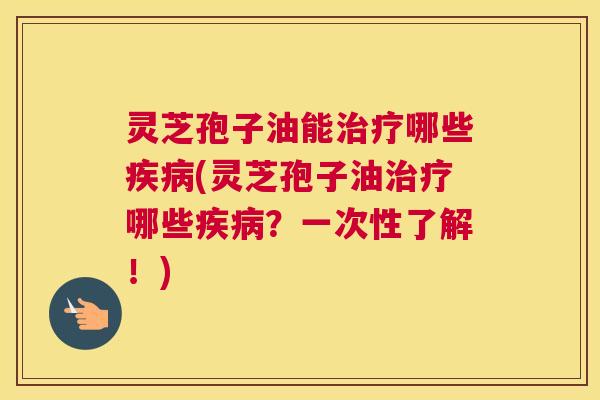 灵芝孢子油能哪些(灵芝孢子油哪些？一次性了解！)