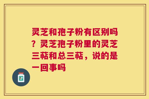灵芝和孢子粉有区别吗？灵芝孢子粉里的灵芝三萜和总三萜，说的是一回事吗