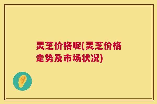 灵芝价格呢(灵芝价格走势及市场状况)
