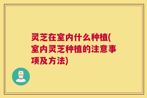 灵芝在室内什么种植(室内灵芝种植的注意事项及方法) 灵芝在室内什么种植(室内灵芝种植的注意事项及方法)