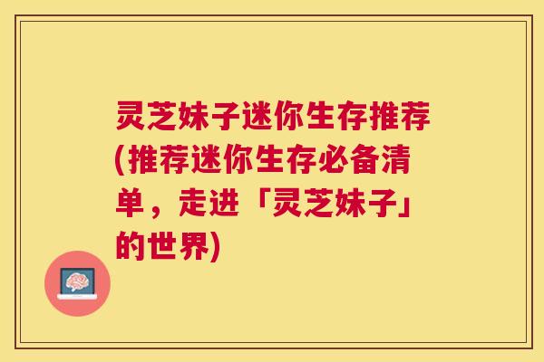 灵芝妹子迷你生存推荐(推荐迷你生存必备清单,走进「灵芝妹子」的世界) 灵芝妹子迷你生存推荐(推荐迷你生存必备清单,走进「灵芝妹子」的世界)