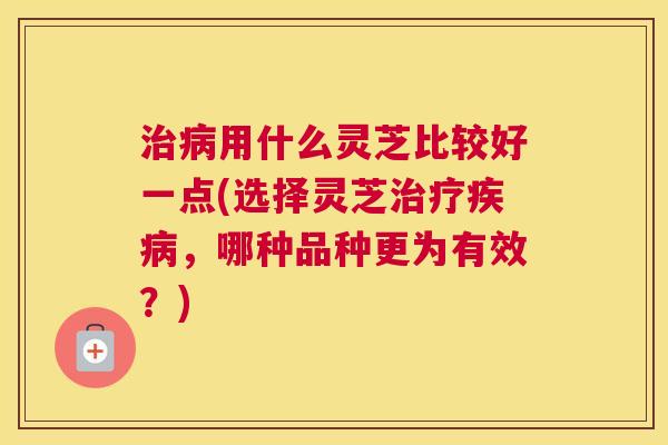 治病用什么灵芝比较好一点(选择灵芝治疗疾病，哪种品种更为有效？)