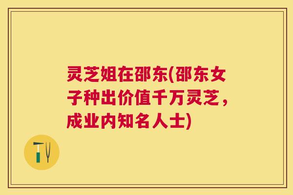 灵芝姐在邵东(邵东女子种出价值千万灵芝，成业内知名人士)