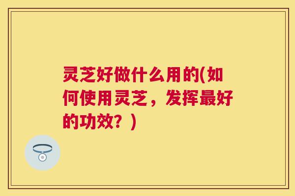 灵芝好做什么用的(如何使用灵芝，发挥最好的功效？)