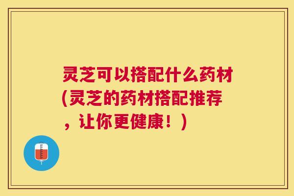 灵芝可以搭配什么药材(灵芝的药材搭配推荐，让你更健康！)
