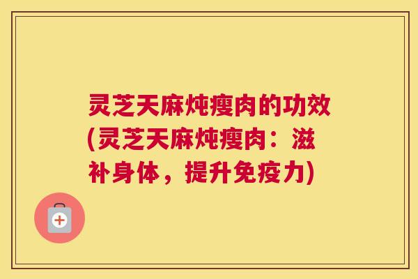 灵芝天麻炖瘦肉的功效(灵芝天麻炖瘦肉：滋补身体，提升免疫力)