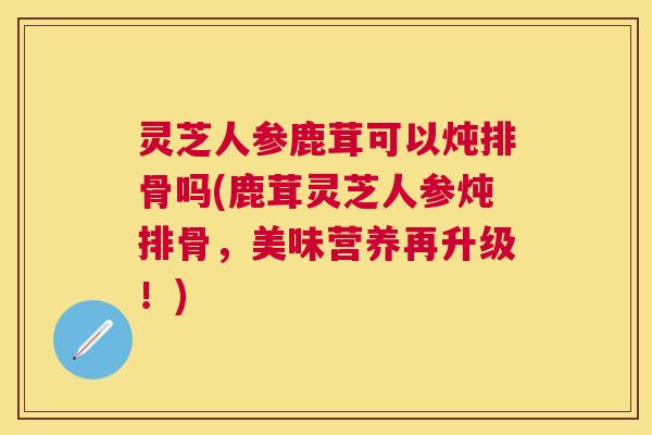 灵芝人参鹿茸可以炖排骨吗(鹿茸灵芝人参炖排骨，美味营养再升级！)