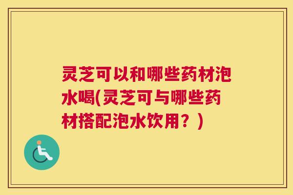 灵芝可以和哪些药材泡水喝(灵芝可与哪些药材搭配泡水饮用？)