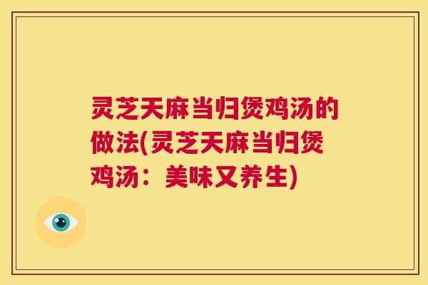 灵芝天麻当归煲鸡汤的做法(灵芝天麻当归煲鸡汤：美味又养生)