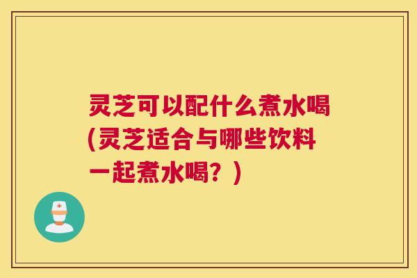 灵芝可以配什么煮水喝(灵芝适合与哪些饮料一起煮水喝？)
