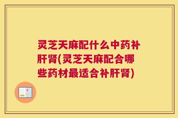 灵芝天麻配什么中药补肝肾(灵芝天麻配合哪些药材最适合补肝肾)