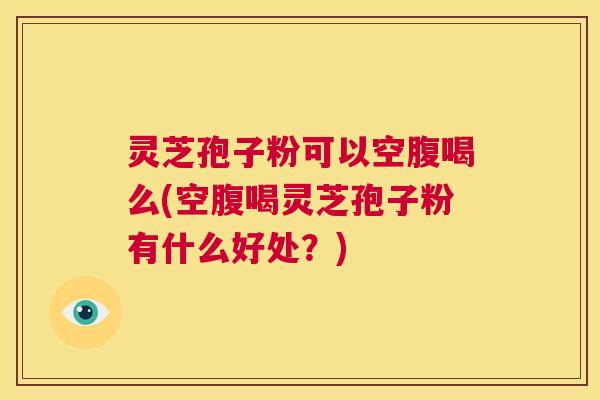 灵芝孢子粉可以空腹喝么(空腹喝灵芝孢子粉有什么好处？)