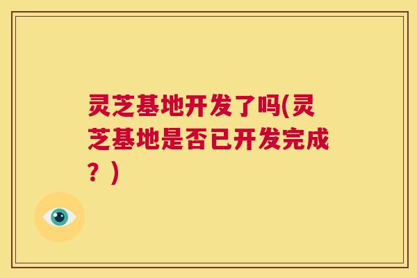 灵芝基地开发了吗(灵芝基地是否已开发完成？)