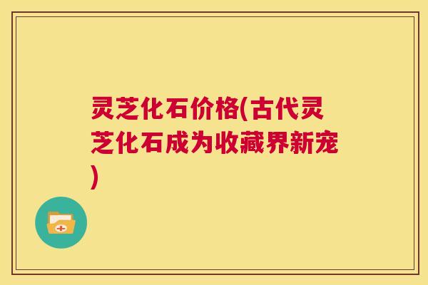 灵芝化石价格(古代灵芝化石成为收藏界新宠)