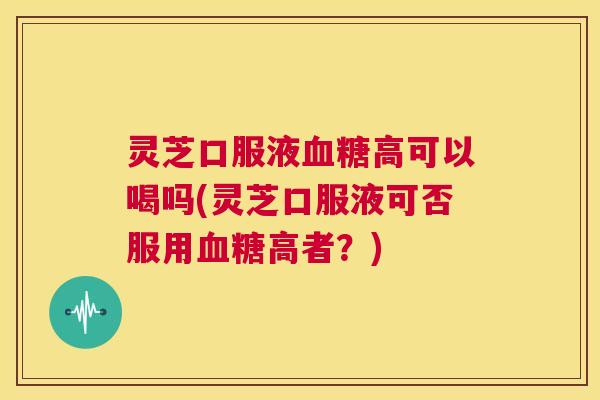 灵芝口服液高可以喝吗(灵芝口服液可否服用高者？)