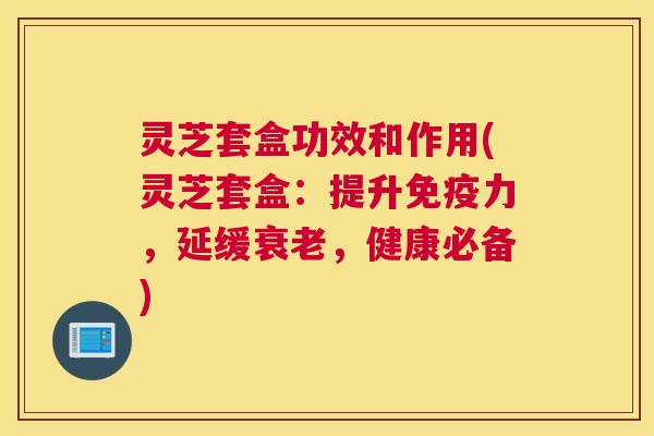 灵芝套盒功效和作用(灵芝套盒：提升免疫力，延缓衰老，健康必备)