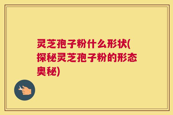 灵芝孢子粉什么形状(探秘灵芝孢子粉的形态奥秘) 灵芝孢子粉什么形状(探秘灵芝孢子粉的形态奥秘)