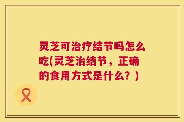 灵芝可结节吗怎么吃(灵芝结节，正确的食用方式是什么？)