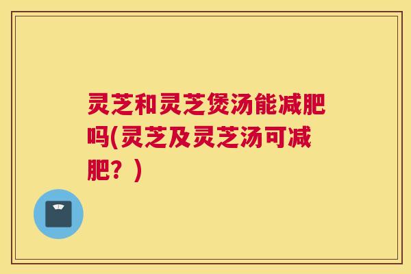 灵芝和灵芝煲汤能减肥吗(灵芝及灵芝汤可减肥？)