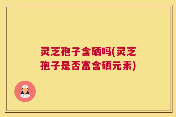 灵芝孢子含硒吗(灵芝孢子是否富含硒元素)