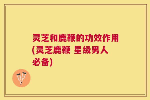 灵芝和鹿鞭的功效作用(灵芝鹿鞭 星级男人必备)