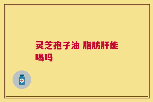 灵芝孢子油 脂肪肝能喝吗
