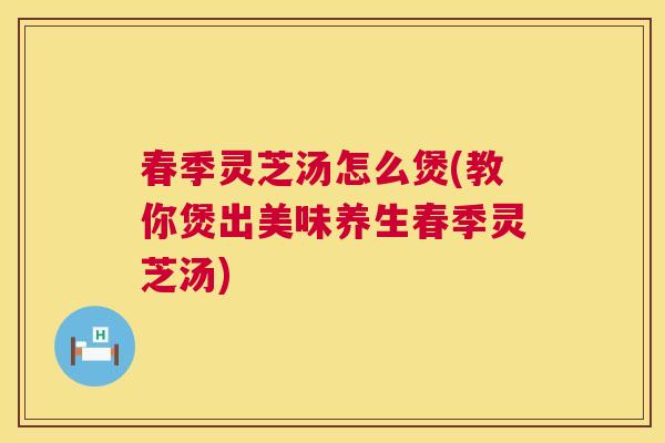 春季灵芝汤怎么煲(教你煲出美味养生春季灵芝汤)