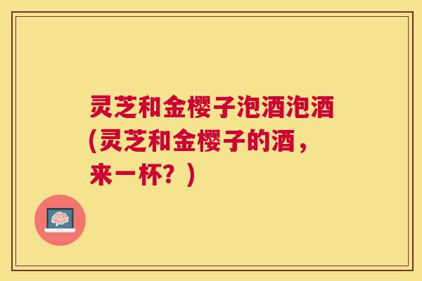 灵芝和金樱子泡酒泡酒(灵芝和金樱子的酒,来一杯?) 灵芝和金樱子泡酒泡酒(灵芝和金樱子的酒,来一杯?)