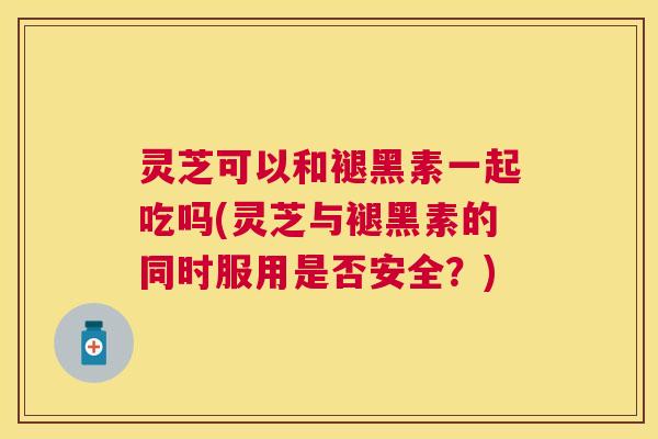 灵芝可以和褪黑素一起吃吗(灵芝与褪黑素的同时服用是否安全？)