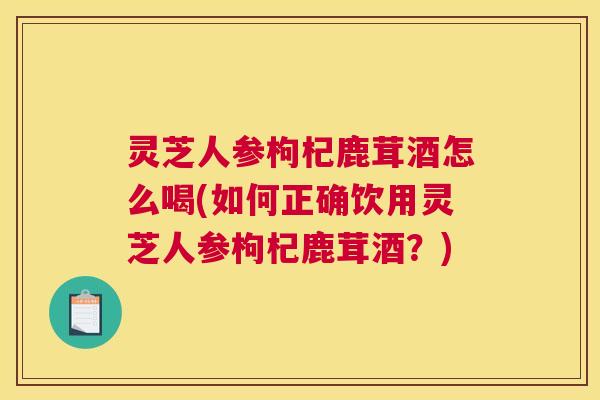 灵芝人参枸杞鹿茸酒怎么喝(如何正确饮用灵芝人参枸杞鹿茸酒？)