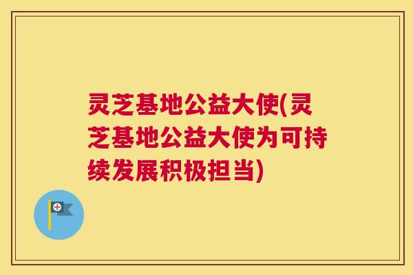 灵芝基地公益大使(灵芝基地公益大使为可持续发展积极担当) 灵芝基地公益大使(灵芝基地公益大使为可持续发展积极担当)