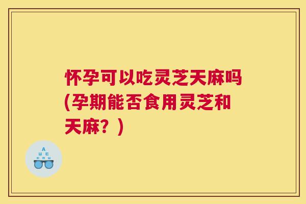 怀孕可以吃灵芝天麻吗(孕期能否食用灵芝和天麻?) 怀孕可以吃灵芝天麻吗(孕期能否食用灵芝和天麻?)