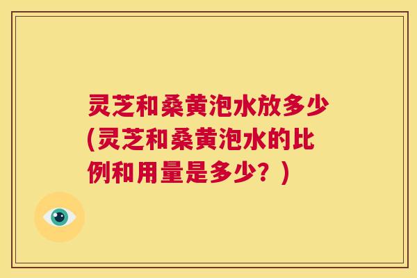 灵芝和桑黄泡水放多少(灵芝和桑黄泡水的比例和用量是多少?) 灵芝和桑黄泡水放多少(灵芝和桑黄泡水的比例和用量是多少?)