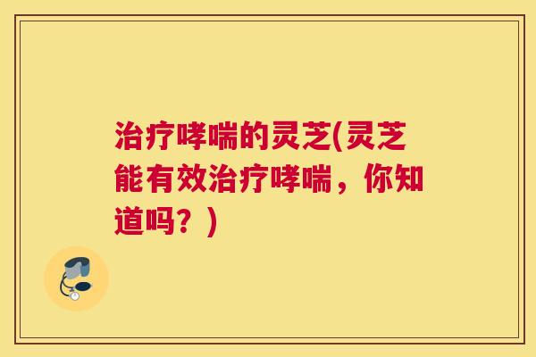 治疗哮喘的灵芝(灵芝能有效治疗哮喘，你知道吗？)