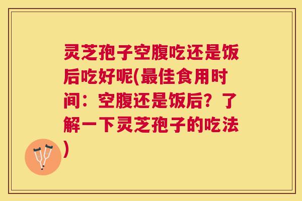 灵芝孢子空腹吃还是饭后吃好呢(最佳食用时间：空腹还是饭后？了解一下灵芝孢子的吃法)