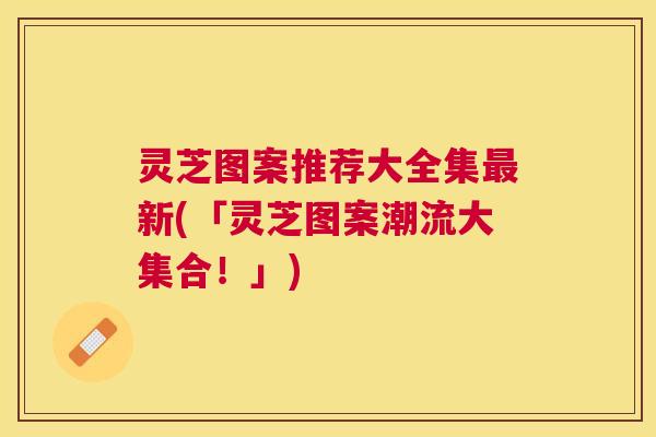 灵芝图案推荐大全集最新(「灵芝图案潮流大集合！」)