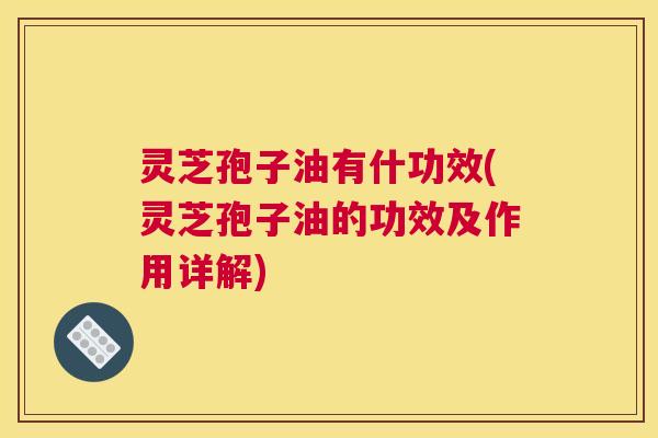 灵芝孢子油有什功效(灵芝孢子油的功效及作用详解)